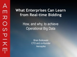 © 2014 Aerospike. All rights reserved. Confidential 1
What Enterprises Can Learn
from Real-time Bidding
How, and why, to achieve
Operational Big Data
Brian Bulkowski
CTO and co-founder
Aerospike
 