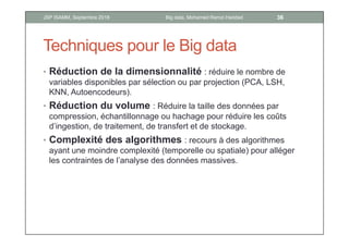 Techniques pour le Big data
• Réduction de la dimensionnalité : réduire le nombre de
variables disponibles par sélection ou par projection (PCA, LSH,
KNN, Autoencodeurs).
• Réduction du volume : Réduire la taille des données par
compression, échantillonnage ou hachage pour réduire les coûts
d’ingestion, de traitement, de transfert et de stockage.
• Complexité des algorithmes : recours à des algorithmes
ayant une moindre complexité (temporelle ou spatiale) pour alléger
les contraintes de l’analyse des données massives.
36Big data, Mohamed Ramzi HaddadJSP ISAMM, Septembre 2018
 