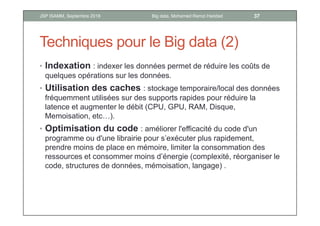 Techniques pour le Big data (2)
• Indexation : indexer les données permet de réduire les coûts de
quelques opérations sur les données.
• Utilisation des caches : stockage temporaire/local des données
fréquemment utilisées sur des supports rapides pour réduire la
latence et augmenter le débit (CPU, GPU, RAM, Disque,
Memoisation, etc…).
• Optimisation du code : améliorer l'efficacité du code d'un
programme ou d'une librairie pour s’exécuter plus rapidement,
prendre moins de place en mémoire, limiter la consommation des
ressources et consommer moins d’énergie (complexité, réorganiser le
code, structures de données, mémoisation, langage) .
37Big data, Mohamed Ramzi HaddadJSP ISAMM, Septembre 2018
 