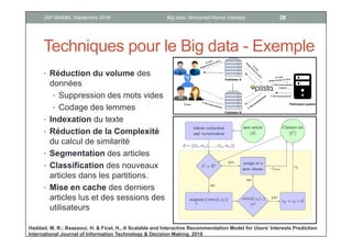 Techniques pour le Big data - Exemple
• Réduction du volume des
données
• Suppression des mots vides
• Codage des lemmes
• Indexation du texte
• Réduction de la Complexité
du calcul de similarité
• Segmentation des articles
• Classification des nouveaux
articles dans les partitions.
• Mise en cache des derniers
articles lus et des sessions des
utilisateurs
Haddad, M. R.; Baazaoui, H. & Ficel, H., A Scalable and Interactive Recommendation Model for Users’ Interests Prediction
International Journal of Information Technology & Decision Making, 2018
38Big data, Mohamed Ramzi HaddadJSP ISAMM, Septembre 2018
 