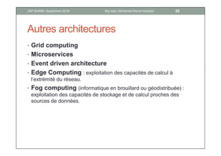 Autres architectures
• Grid computing
• Microservices
• Event driven architecture
• Edge Computing : exploitation des capacités de calcul à
l’extrémité du réseau.
• Fog computing (informatique en brouillard ou géodistribuée) :
exploitation des capacités de stockage et de calcul proches des
sources de données.
52Big data, Mohamed Ramzi HaddadJSP ISAMM, Septembre 2018
 
