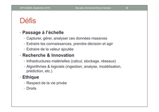 Défis
• Passage à l’échelle
• Capturer, gérer, analyser ces données massives
• Extraire les connaissances, prendre décision et agir
• Extraire de la valeur ajoutée
• Recherche & Innovation
• Infrastructures matérielles (calcul, stockage, réseaux)
• Algorithmes & logiciels (ingestion, analyse, modélisation,
prédiction, etc.)
• Ethique
• Respect de la vie privée
• Droits
6Big data, Mohamed Ramzi HaddadJSP ISAMM, Septembre 2018
 