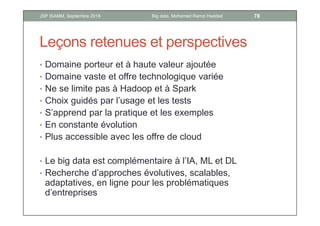 Leçons retenues et perspectives
• Domaine porteur et à haute valeur ajoutée
• Domaine vaste et offre technologique variée
• Ne se limite pas à Hadoop et à Spark
• Choix guidés par l’usage et les tests
• S’apprend par la pratique et les exemples
• En constante évolution
• Plus accessible avec les offre de cloud
• Le big data est complémentaire à l’IA, ML et DL
• Recherche d’approches évolutives, scalables,
adaptatives, en ligne pour les problématiques
d’entreprises
78Big data, Mohamed Ramzi HaddadJSP ISAMM, Septembre 2018
 