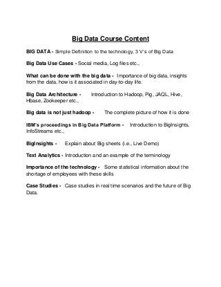 Big Data Course Content
BIG DATA - Simple Definition to the technology, 3 V’s of Big Data
Big Data Use Cases - Social media, Log files etc.,
What can be done with the big data - Importance of big data, insights
from the data, how is it associated in day-to-day life.
Big Data Architecture Hbase, Zookeeper etc.,

Introduction to Hadoop, Pig, JAQL, Hive,

Big data is not just hadoop -

The complete picture of how it is done

IBM’s proceedings in Big Data Platform InfoStreams etc.,
BigInsights -

Introduction to BigInsights,

Explain about Big sheets (i.e., Live Demo)

Text Analytics - Introduction and an example of the terminology
Importance of the technology - Some statistical information about the
shortage of employees with these skills
Case Studies - Case studies in real time scenarios and the future of Big
Data.

 