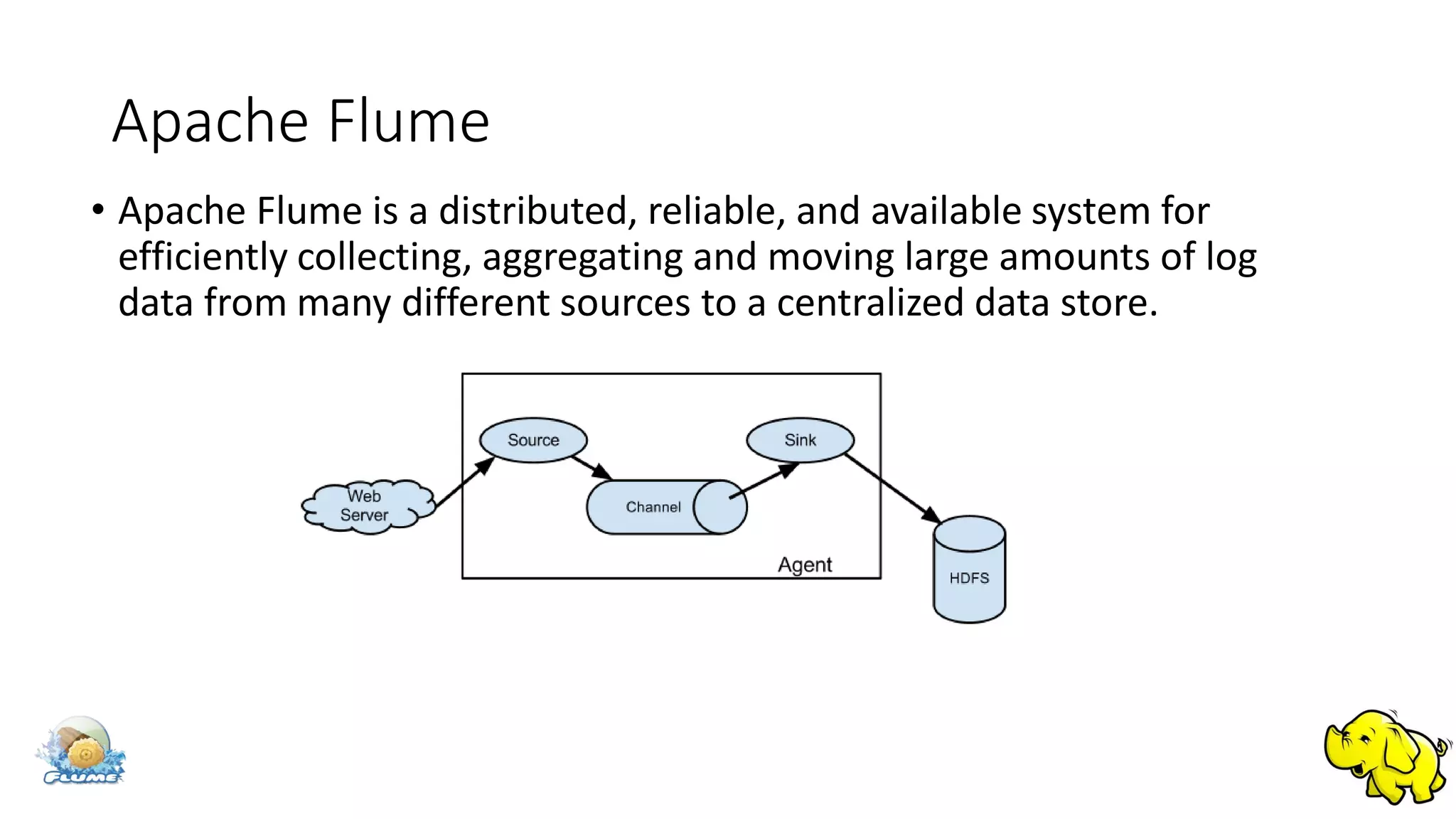 Apache Flume
• Apache Flume is a distributed, reliable, and available system for
efficiently collecting, aggregating and moving large amounts of log
data from many different sources to a centralized data store.
 