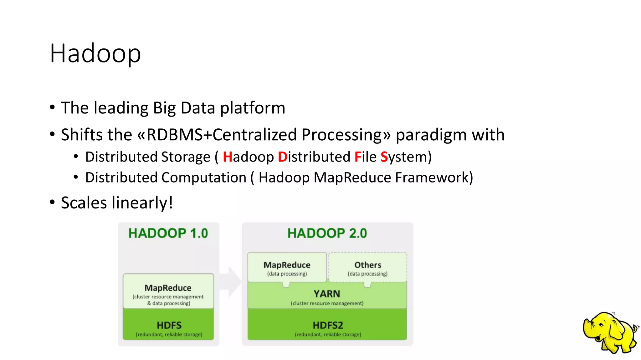 Hadoop
• The leading Big Data platform
• Shifts the «RDBMS+Centralized Processing» paradigm with
• Distributed Storage ( Hadoop Distributed File System)
• Distributed Computation ( Hadoop MapReduce Framework)
• Scales linearly!
 