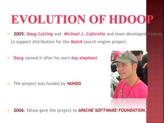 2005: Doug Cutting and Michael J. Cafarella and team developed Hadoop
to support distribution for the Nutch search engine project.
 Doug named it after his son's toy elephant
 The project was funded by YAHOO
 2006: Yahoo gave the project to APACHE SOFTWARE FOUNDATION.
 