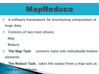  A software frameawork for distributing computation of
huge data.
 Consists of two main phases
◦ Map
◦ Reduce
 The Map Task: converts input into individually broken
elements.
 The Reduce Task: takes the output from a map task as
input and combines.
 
