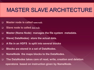  Master node is called namenode.
 Slave node is called datanode.
 Master (Name Node) manages the file system metadata.
 Slave( DataNodes) store the actual data.
 A file in an HDFS is split into several blocks
 Blocks are stored in a set of DataNodes.
 NameNode the maps blocks to the DataNodes.
 The DataNodes takes care of read, write, creation and deletion
operatons based on instruction given by NameNode.
 