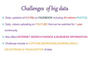  Daily, updation of 0.5 PBs on FACEBOOK including 40 millions PHOTOS.
 Daily ,videos uploading on YOUTUBE that can be watched for 1 year
continously.
 Also affect INTERNET SEARCH,FINANCE & BUSINESS INFORMATION
 Challenge include in CAPTURE,SEARCHING,SHARING,ANALY-
SIS,STORAGE & VISUALIZATION of data.
 
