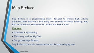 Map Reduce
Map Reduce is a programming model designed to process high volume
distributed data. Platform is built using Java for better exception handling. Map
Reduce includes two daemons, Job tracker and Task Tracker.
Features:
• Functional Programming.
• Works very well on Big Data.
• Can process large datasets.
Map Reduce is the main component known for processing big data.
-Akshansh Agarwal
 