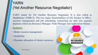 YARN
(Yet Another Resource Negotiator)
YARN stands for Yet Another Resource Negotiator. It is also called as
MapReduce 2(MRv2). The two major functionalities of Job Tracker in MRv1,
resource management and job scheduling/ monitoring are split into separate
daemons which are Resource Manager, Node Manager and Application Master.
Features:
• Better resource management.
• Scalability
• Dynamic allocation of cluster resources.
-Akshansh Agarwal
 