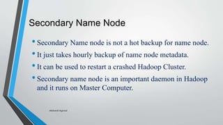 Secondary Name Node
•Secondary Name node is not a hot backup for name node.
•It just takes hourly backup of name node metadata.
•It can be used to restart a crashed Hadoop Cluster.
•Secondary name node is an important daemon in Hadoop
and it runs on Master Computer.
-Akshansh Agarwal
 