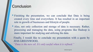 Conclusion
• Finishing the presentation, we can conclude that Data is being
created every time and everywhere. It has resulted in an important
role in growth of businesses and lifestyle of people.
• Also, not only collection and storage of data is necessary. Rather,
processing and managing the data, using programs like Hadoop is
more important for studying and utilizing the data.
Finally, I would like to conclude my presentation with a quote by
JESS GREENWOOD,
“Data is the new oil. It’s only useful when it is refined.”
-Akshansh Agarwal
 
