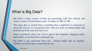 What is Big Data?
Big Data is huge volume of data sets generating with fast velocity and
various variety of information assets. It ranges in 100s of TBs.
This huge data is created from everything that is digitized or connected to
electronic devices. It is generated from what you store on mobile phone and
desktop and from your activities on it.
Data is produced when you visit to places like hospitals, shopping malls,
retail stores, event functions, restaurants etc.
Big Data is also generated from non - human bodies like an airplane,
satellite, an electric pole, connected cars etc.
-Akshansh Agarwal
 