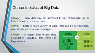 Characteristics of Big Data
Volume – Today data size has increased to size of terabytes in the
form of records or transactions.
Variety – There is huge variety of data. Data can be of structured,
semi structured or unstructured type.
Velocity – It means near or real-time
assimilation (speed) of data coming in
huge volume.
-Akshansh Agarwal
 