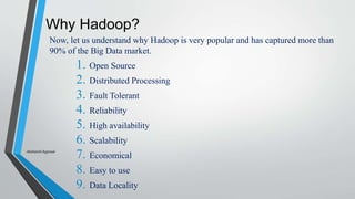 Why Hadoop?
Now, let us understand why Hadoop is very popular and has captured more than
90% of the Big Data market.
1. Open Source
2. Distributed Processing
3. Fault Tolerant
4. Reliability
5. High availability
6. Scalability
7. Economical
8. Easy to use
9. Data Locality
-Akshansh Agarwal
 