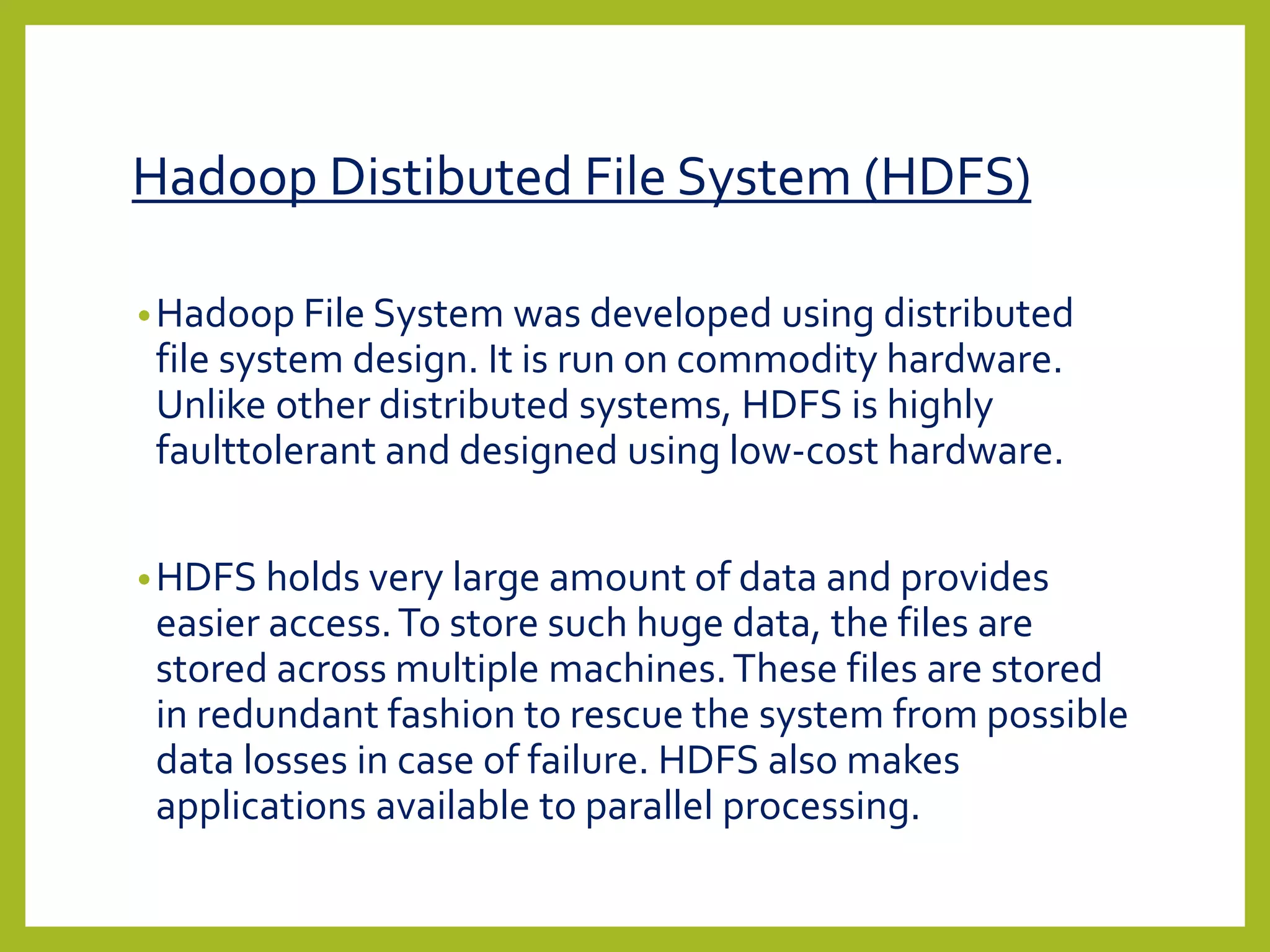 Hadoop Distibuted File System (HDFS)
•Hadoop File System was developed using distributed
file system design. It is run on commodity hardware.
Unlike other distributed systems, HDFS is highly
faulttolerant and designed using low-cost hardware.
•HDFS holds very large amount of data and provides
easier access.To store such huge data, the files are
stored across multiple machines.These files are stored
in redundant fashion to rescue the system from possible
data losses in case of failure. HDFS also makes
applications available to parallel processing.
 