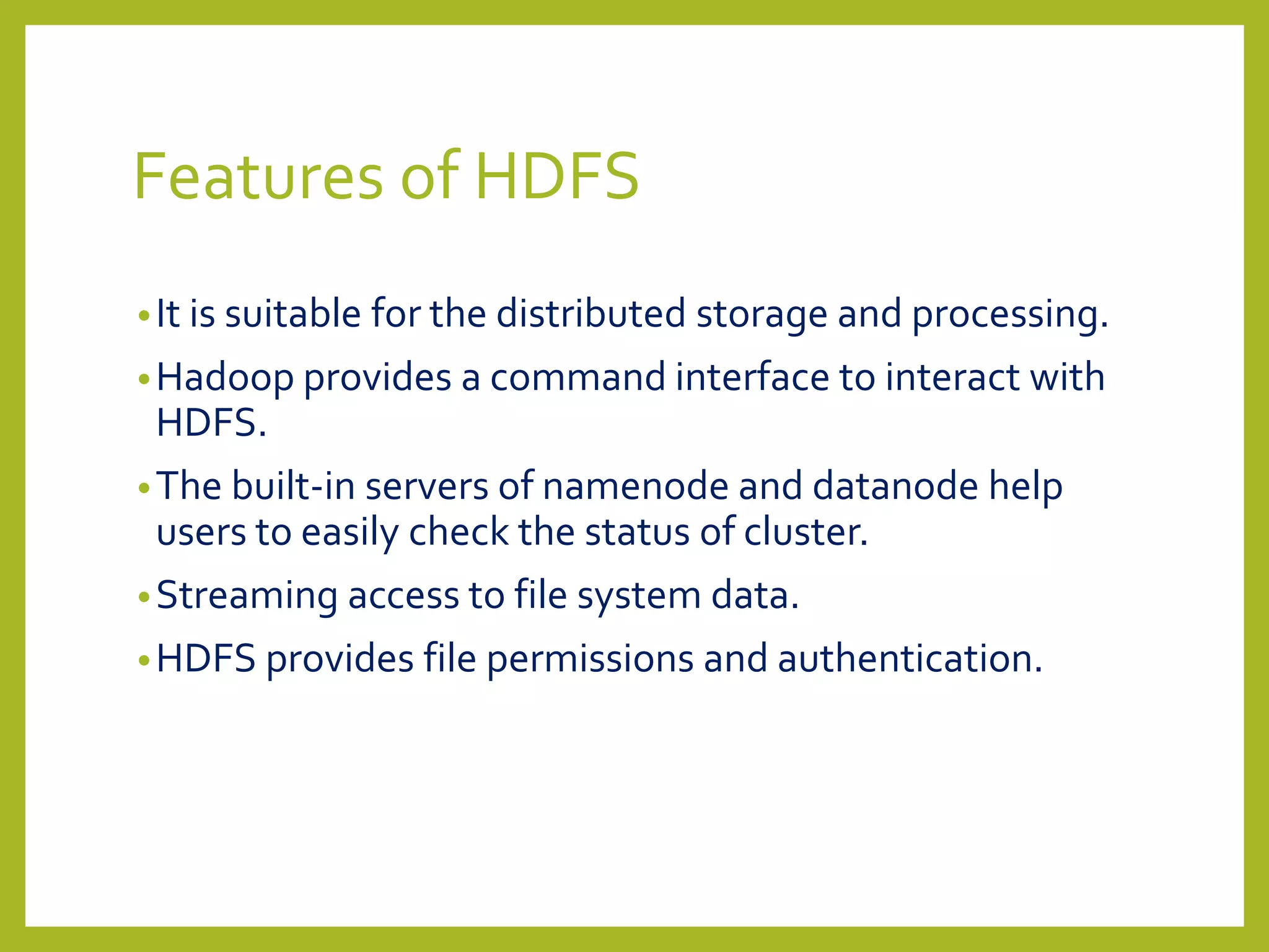 Features of HDFS
•It is suitable for the distributed storage and processing.
•Hadoop provides a command interface to interact with
HDFS.
•The built-in servers of namenode and datanode help
users to easily check the status of cluster.
•Streaming access to file system data.
•HDFS provides file permissions and authentication.
 