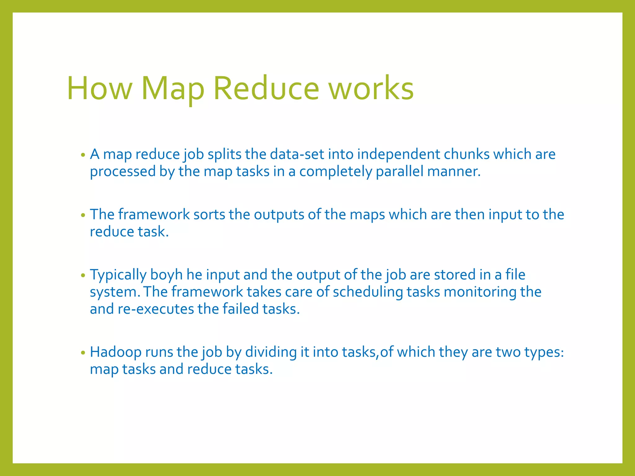 How Map Reduce works
• A map reduce job splits the data-set into independent chunks which are
processed by the map tasks in a completely parallel manner.
• The framework sorts the outputs of the maps which are then input to the
reduce task.
• Typically boyh he input and the output of the job are stored in a file
system.The framework takes care of scheduling tasks monitoring the
and re-executes the failed tasks.
• Hadoop runs the job by dividing it into tasks,of which they are two types:
map tasks and reduce tasks.
 