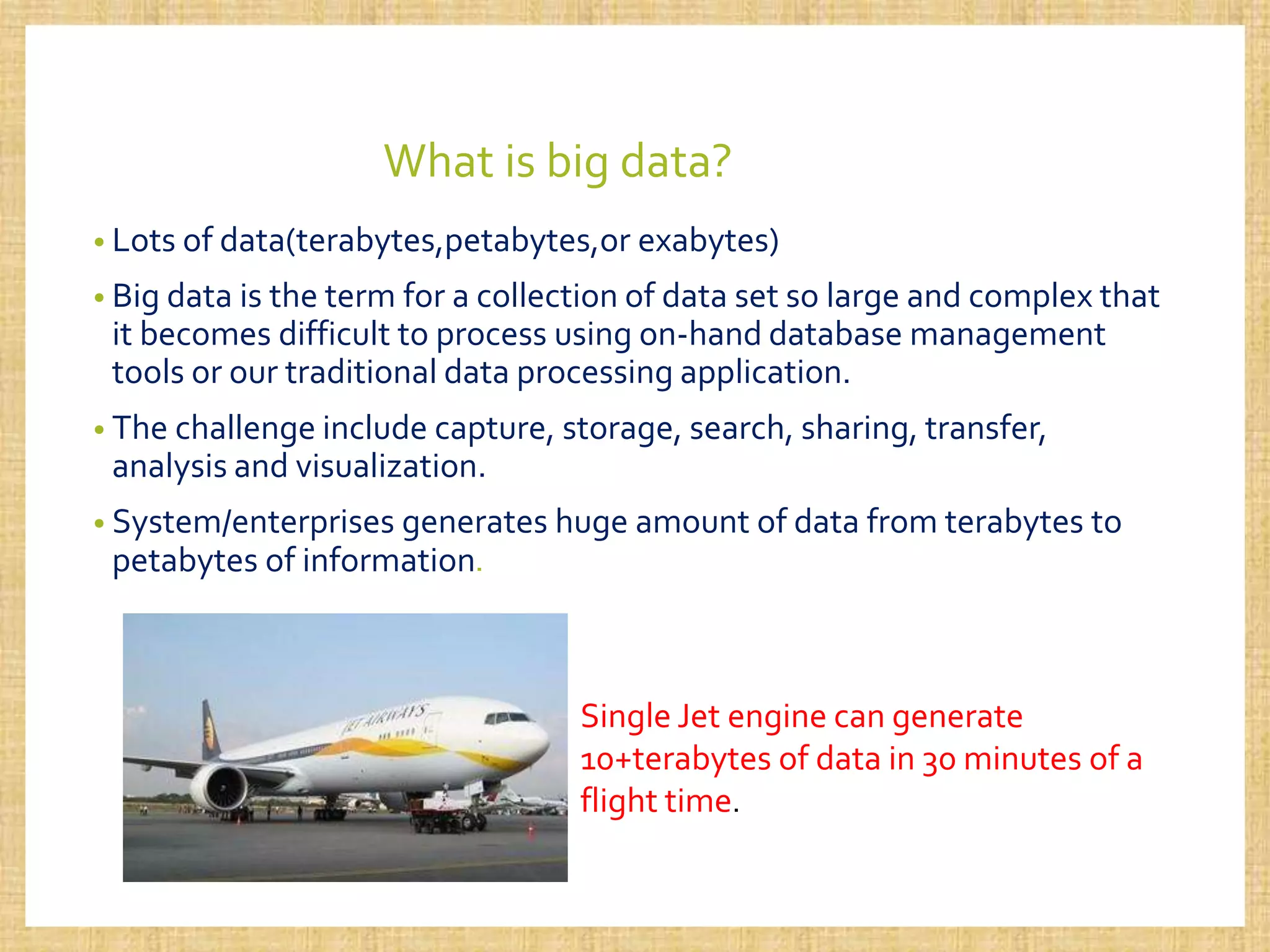 What is big data?
• Lots of data(terabytes,petabytes,or exabytes)
• Big data is the term for a collection of data set so large and complex that
it becomes difficult to process using on-hand database management
tools or our traditional data processing application.
• The challenge include capture, storage, search, sharing, transfer,
analysis and visualization.
• System/enterprises generates huge amount of data from terabytes to
petabytes of information.
Single Jet engine can generate
10+terabytes of data in 30 minutes of a
flight time.
 