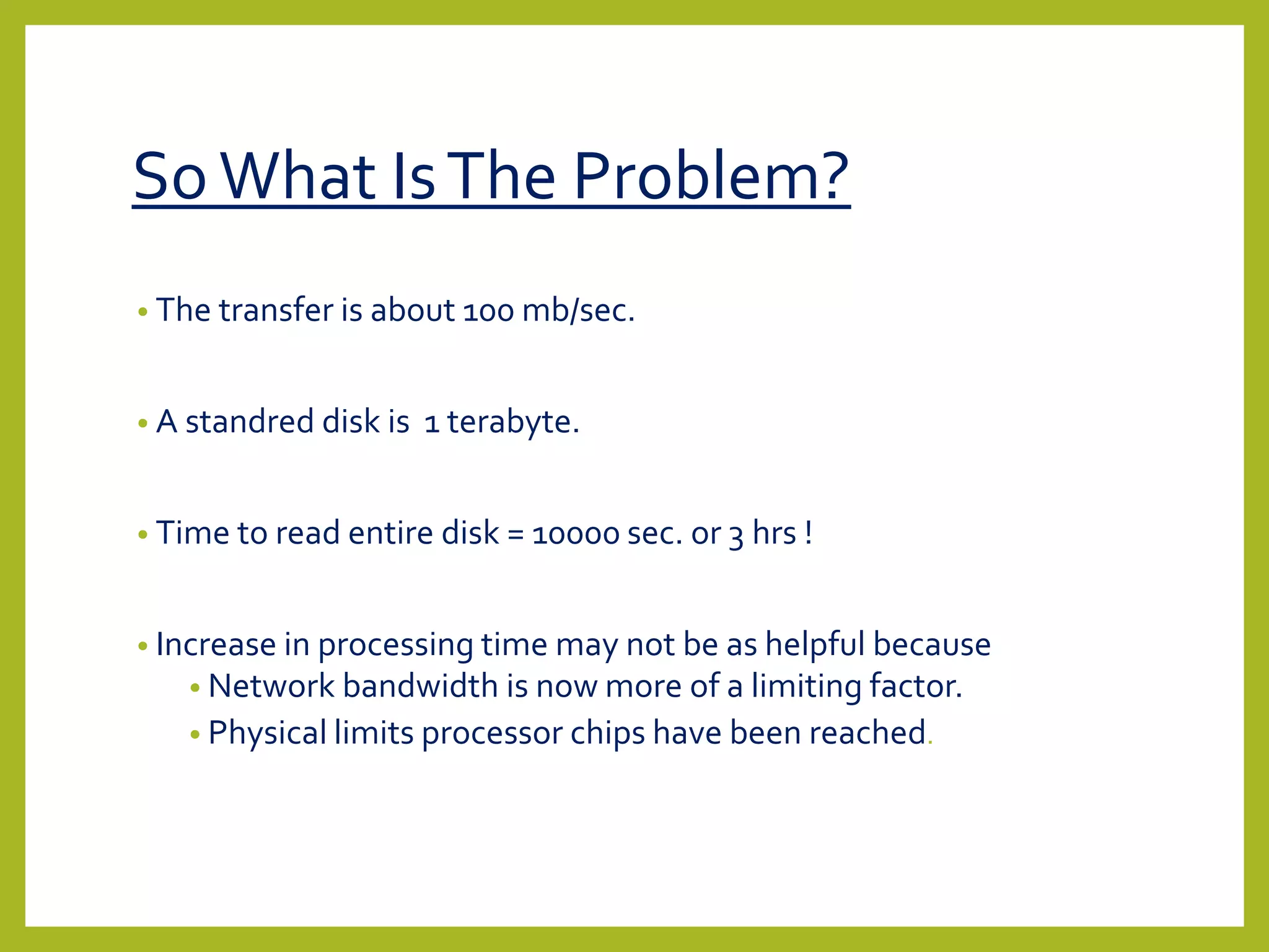 SoWhat IsThe Problem?
• The transfer is about 100 mb/sec.
• A standred disk is 1 terabyte.
• Time to read entire disk = 10000 sec. or 3 hrs !
• Increase in processing time may not be as helpful because
• Network bandwidth is now more of a limiting factor.
• Physical limits processor chips have been reached.
 