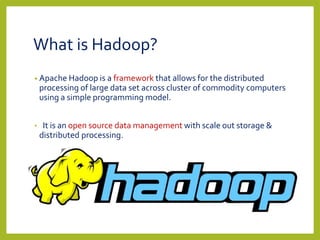 What is Hadoop?
• Apache Hadoop is a framework that allows for the distributed
processing of large data set across cluster of commodity computers
using a simple programming model.
• It is an open source data management with scale out storage &
distributed processing.
 