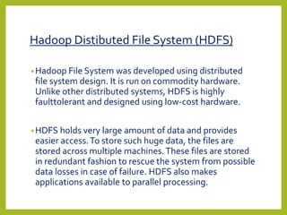 Hadoop Distibuted File System (HDFS)
•Hadoop File System was developed using distributed
file system design. It is run on commodity hardware.
Unlike other distributed systems, HDFS is highly
faulttolerant and designed using low-cost hardware.
•HDFS holds very large amount of data and provides
easier access.To store such huge data, the files are
stored across multiple machines.These files are stored
in redundant fashion to rescue the system from possible
data losses in case of failure. HDFS also makes
applications available to parallel processing.
 
