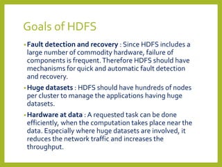 Goals of HDFS
•Fault detection and recovery : Since HDFS includes a
large number of commodity hardware, failure of
components is frequent.Therefore HDFS should have
mechanisms for quick and automatic fault detection
and recovery.
•Huge datasets : HDFS should have hundreds of nodes
per cluster to manage the applications having huge
datasets.
•Hardware at data : A requested task can be done
efficiently, when the computation takes place near the
data. Especially where huge datasets are involved, it
reduces the network traffic and increases the
throughput.
 