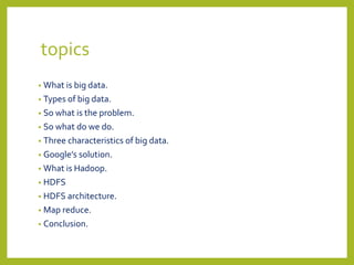 topics
• What is big data.
• Types of big data.
• So what is the problem.
• So what do we do.
• Three characteristics of big data.
• Google’s solution.
• What is Hadoop.
• HDFS
• HDFS architecture.
• Map reduce.
• Conclusion.
 