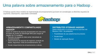 Dell - Confidential
DISTRIBUTED STORAGE HADOOP:
Dados distribuídos no armazenamento local dos nós
Maciços (100s + de petabytes)
• Possibilidade de usar plataformas de produtos
• Escala linear
• Modelo de replicação flexível
ARMAZENAMENTO COMPARTILHADO
HADOOP:
Dados do sistema de arquivos armazenados em uma cópia
de dados de cluster do IsilonSingle NAS para cargas de
trabalho de TI e análises:
• Redução da pegada do data center (densidade de
armazenamento)
• Gerenciamento de arquivos de negócios: proteção de
dados, segurança, níveis de armazenamento, etc.
• Escala independente de armazenamento e cálculo.
Uma palavra sobre armazenamento para o Hadoop .
O Hadoop suporta vários modelos de implementação de armazenamento que levam em consideração os diferentes requisitos de
orçamento, desempenho, capacidade e densidade:
 