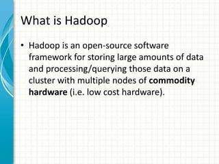 What is Hadoop
• Hadoop is an open-source software
framework for storing large amounts of data
and processing/querying those data on a
cluster with multiple nodes of commodity
hardware (i.e. low cost hardware).
 
