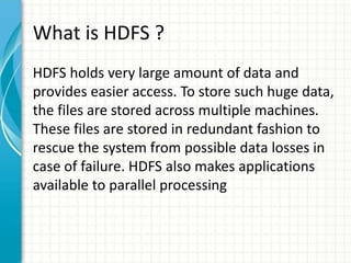 What is HDFS ?
HDFS holds very large amount of data and
provides easier access. To store such huge data,
the files are stored across multiple machines.
These files are stored in redundant fashion to
rescue the system from possible data losses in
case of failure. HDFS also makes applications
available to parallel processing
 