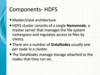 Components- HDFS
 Master/slave architecture
 HDFS cluster consists of a single Namenode, a
master server that manages the file system
namespace and regulates access to files by
clients.
 There are a number of DataNodes usually one
per node in a cluster.
 The DataNodes manage storage attached to the
nodes that they run on.
 