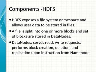 Components -HDFS
HDFS exposes a file system namespace and
allows user data to be stored in files.
A file is split into one or more blocks and set
of blocks are stored in DataNodes.
DataNodes: serves read, write requests,
performs block creation, deletion, and
replication upon instruction from Namenode
 