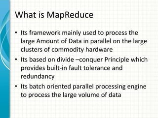 What is MapReduce
• Its framework mainly used to process the
large Amount of Data in parallel on the large
clusters of commodity hardware
• Its based on divide –conquer Principle which
provides built-in fault tolerance and
redundancy
• Its batch oriented parallel processing engine
to process the large volume of data
 