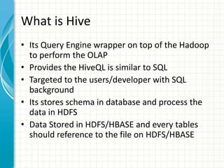 What is Hive
• Its Query Engine wrapper on top of the Hadoop
to perform the OLAP
• Provides the HiveQL is similar to SQL
• Targeted to the users/developer with SQL
background
• Its stores schema in database and process the
data in HDFS
• Data Stored in HDFS/HBASE and every tables
should reference to the file on HDFS/HBASE
 