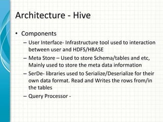 Architecture - Hive
• Components
– User Interface- Infrastructure tool used to interaction
between user and HDFS/HBASE
– Meta Store – Used to store Schema/tables and etc,
Mainly used to store the meta data information
– SerDe- libraries used to Serialize/Deserialize for their
own data format. Read and Writes the rows from/in
the tables
– Query Processor -
 