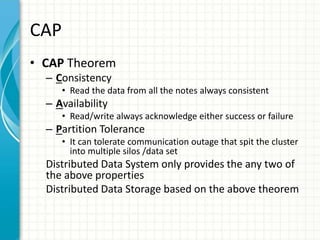 CAP
• CAP Theorem
– Consistency
• Read the data from all the notes always consistent
– Availability
• Read/write always acknowledge either success or failure
– Partition Tolerance
• It can tolerate communication outage that spit the cluster
into multiple silos /data set
Distributed Data System only provides the any two of
the above properties
Distributed Data Storage based on the above theorem
 