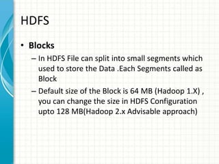 HDFS
• Blocks
– In HDFS File can split into small segments which
used to store the Data .Each Segments called as
Block
– Default size of the Block is 64 MB (Hadoop 1.X) ,
you can change the size in HDFS Configuration
upto 128 MB(Hadoop 2.x Advisable approach)
 