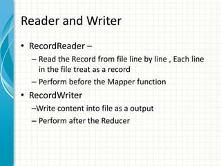 Reader and Writer
• RecordReader –
– Read the Record from file line by line , Each line
in the file treat as a record
– Perform before the Mapper function
• RecordWriter
–Write content into file as a output
– Perform after the Reducer
 