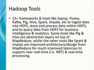 Hadoop Tools
• 15+ frameworks & tools like Sqoop, Flume,
Kafka, Pig, Hive, Spark, Impala, etc to ingest data
into HDFS, store and process data within HDFS,
and to query data from HDFS for business
intelligence & analytics. Some tools like Pig &
Hive are abstraction layers on top of
MapReduce, whilst the other tools like Spark &
Impala are improved architecture/design from
MapReduce for much improved latencies to
support near real-time (i.e. NRT) & real-time
processing.
 