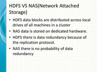 HDFS VS NAS(Network Attached
Storage)
• HDFS data blocks are distributed across local
drives of all machines in a cluster
• NAS data is stored on dedicated hardware.
• HDFS there is data redundancy because of
the replication protocol.
• NAS there is no probability of data
redundancy
 