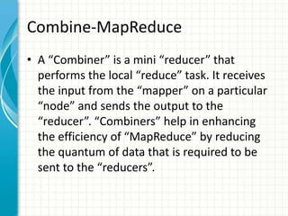 Combine-MapReduce
• A “Combiner” is a mini “reducer” that
performs the local “reduce” task. It receives
the input from the “mapper” on a particular
“node” and sends the output to the
“reducer”. “Combiners” help in enhancing
the efficiency of “MapReduce” by reducing
the quantum of data that is required to be
sent to the “reducers”.
 
