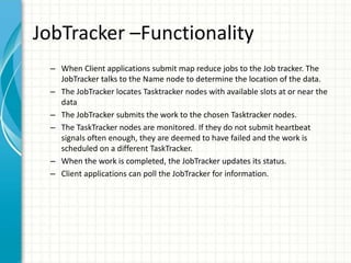 JobTracker –Functionality
– When Client applications submit map reduce jobs to the Job tracker. The
JobTracker talks to the Name node to determine the location of the data.
– The JobTracker locates Tasktracker nodes with available slots at or near the
data
– The JobTracker submits the work to the chosen Tasktracker nodes.
– The TaskTracker nodes are monitored. If they do not submit heartbeat
signals often enough, they are deemed to have failed and the work is
scheduled on a different TaskTracker.
– When the work is completed, the JobTracker updates its status.
– Client applications can poll the JobTracker for information.
 