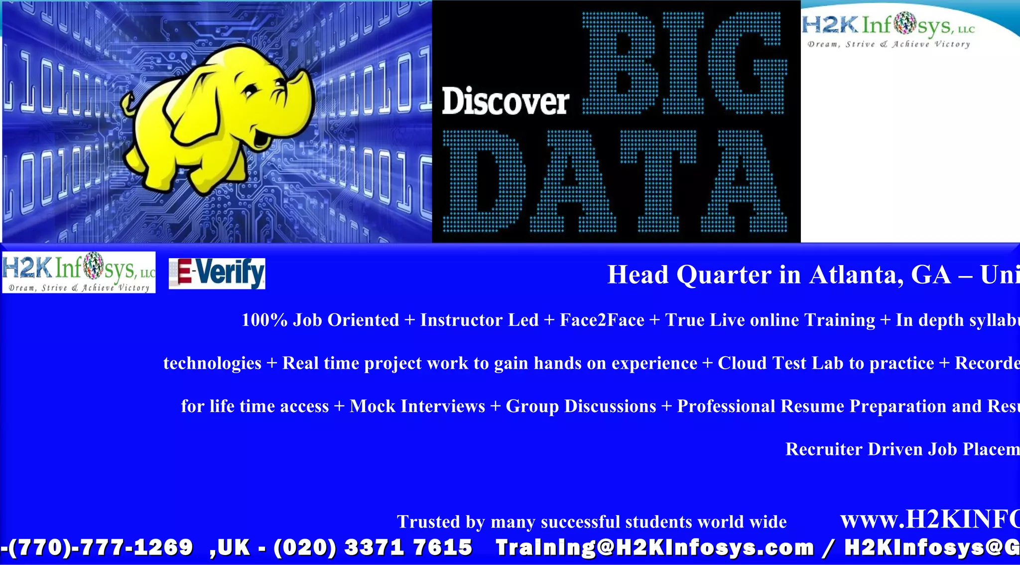 Head Quarter in Atlanta, GA – Uni
100% Job Oriented + Instructor Led + Face2Face + True Live online Training + In depth syllabu
technologies + Real time project work to gain hands on experience + Cloud Test Lab to practice + Recorde
for life time access + Mock Interviews + Group Discussions + Professional Resume Preparation and Resu
Recruiter Driven Job Placem
Trusted by many successful students world wide www.H2KINFO
1-(770)-777-1269 ,UK - (020) 3371 7615 Training@H2KInfosys.com / H2KInfosys@G-(770)-777-1269 ,UK - (020) 3371 7615 Training@H2KInfosys.com / H2KInfosys@G
 