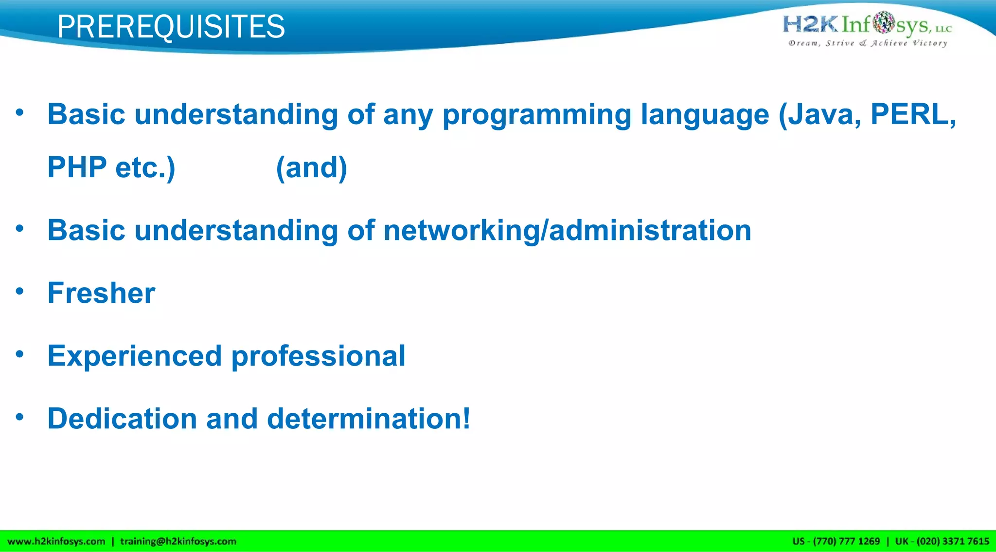 PREREQUISITES
• Basic understanding of any programming language (Java, PERL,
PHP etc.) (and)
• Basic understanding of networking/administration
• Fresher
• Experienced professional
• Dedication and determination!
 