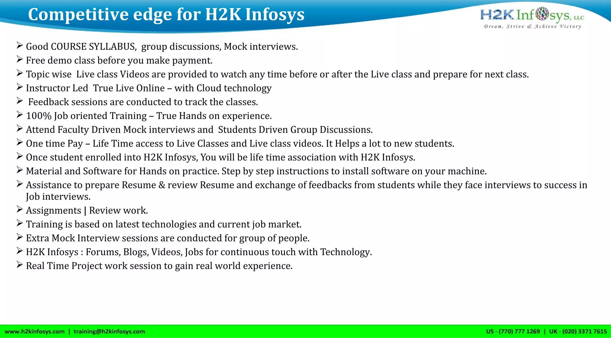  Good COURSE SYLLABUS, group discussions, Mock interviews.
 Free demo class before you make payment.
 Topic wise Live class Videos are provided to watch any time before or after the Live class and prepare for next class.
 Instructor Led True Live Online – with Cloud technology
 Feedback sessions are conducted to track the classes.
 100% Job oriented Training – True Hands on experience.
 Attend Faculty Driven Mock interviews and Students Driven Group Discussions.
 One time Pay – Life Time access to Live Classes and Live class videos. It Helps a lot to new students.
 Once student enrolled into H2K Infosys, You will be life time association with H2K Infosys.
 Material and Software for Hands on practice. Step by step instructions to install software on your machine.
 Assistance to prepare Resume & review Resume and exchange of feedbacks from students while they face interviews to success in
Job interviews.
 Assignments | Review work.
 Training is based on latest technologies and current job market.
 Extra Mock Interview sessions are conducted for group of people.
 H2K Infosys : Forums, Blogs, Videos, Jobs for continuous touch with Technology.
 Real Time Project work session to gain real world experience.
Competitive edge for H2K Infosys
 