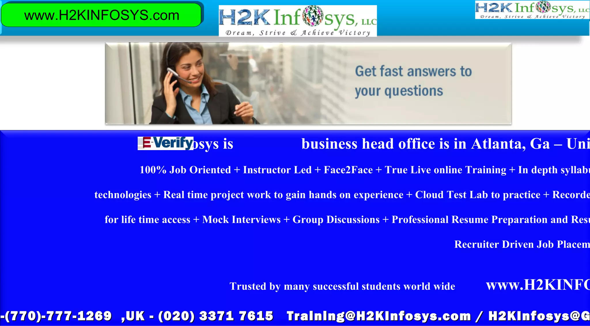 www.H2KINFOSYS.com
H2KInfosys is business head office is in Atlanta, Ga – Uni
100% Job Oriented + Instructor Led + Face2Face + True Live online Training + In depth syllabu
technologies + Real time project work to gain hands on experience + Cloud Test Lab to practice + Recorde
for life time access + Mock Interviews + Group Discussions + Professional Resume Preparation and Resu
Recruiter Driven Job Placem
Trusted by many successful students world wide www.H2KINFO
1-(770)-777-1269 ,UK - (020) 3371 7615 Training@H2KInfosys.com / H2KInfosys@G-(770)-777-1269 ,UK - (020) 3371 7615 Training@H2KInfosys.com / H2KInfosys@G
 