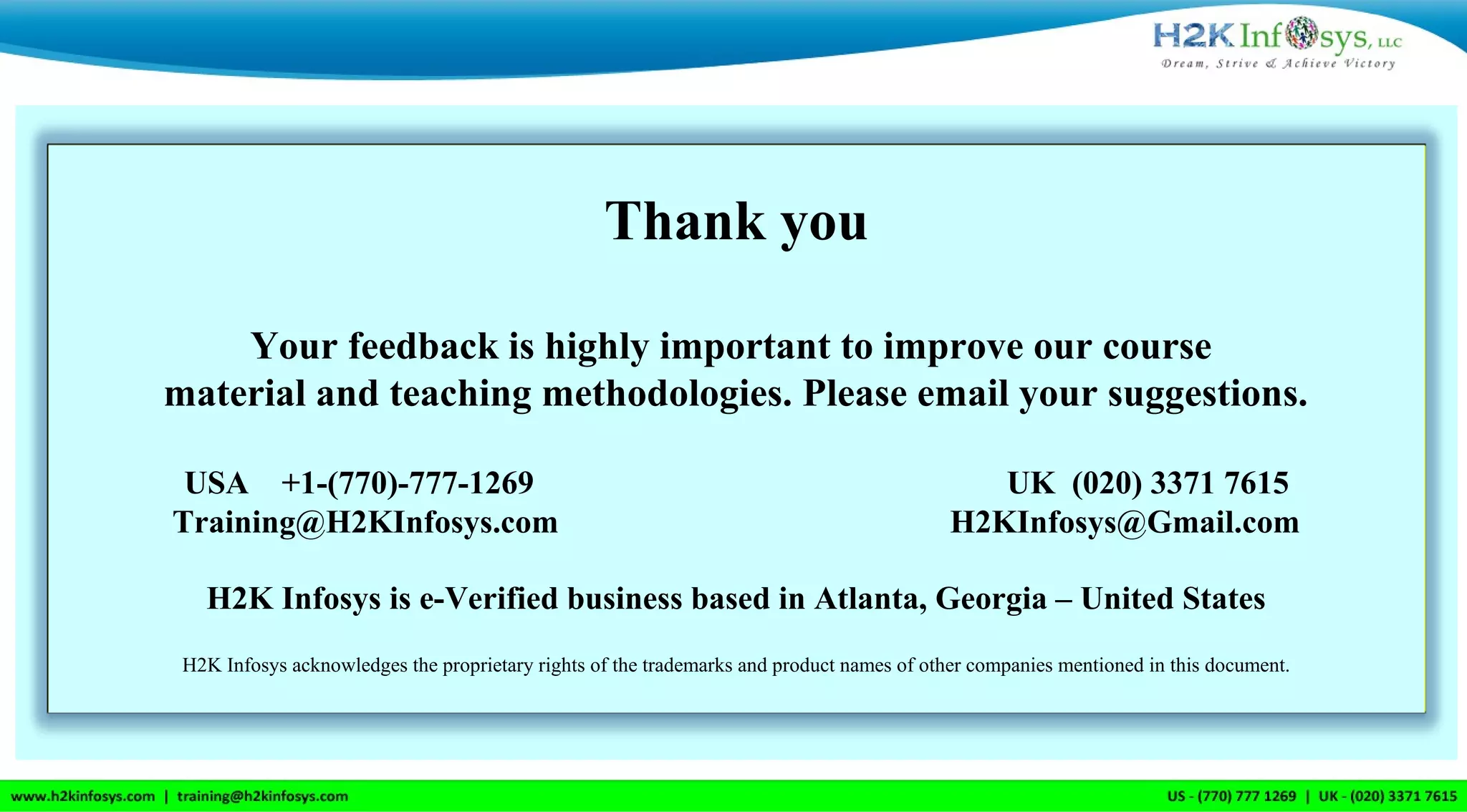 Thank you
Your feedback is highly important to improve our course
material and teaching methodologies. Please email your suggestions.
USA +1-(770)-777-1269 UK (020) 3371 7615
Training@H2KInfosys.com H2KInfosys@Gmail.com
H2K Infosys is e-Verified business based in Atlanta, Georgia – United States
H2K Infosys acknowledges the proprietary rights of the trademarks and product names of other companies mentioned in this document.
 